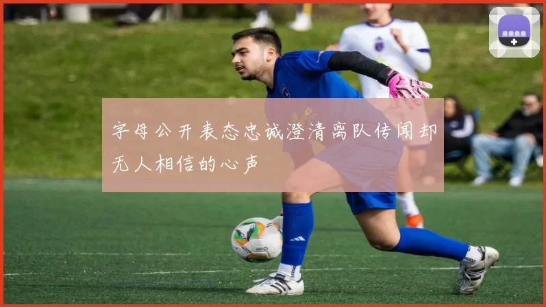 字母公开表态忠诚澄清离队传闻却无人相信的心声