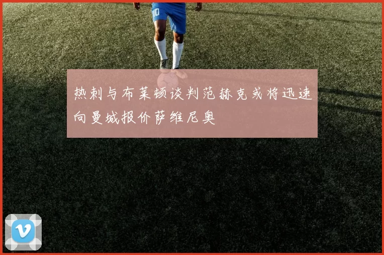 热刺与布莱顿谈判范赫克或将迅速向曼城报价萨维尼奥