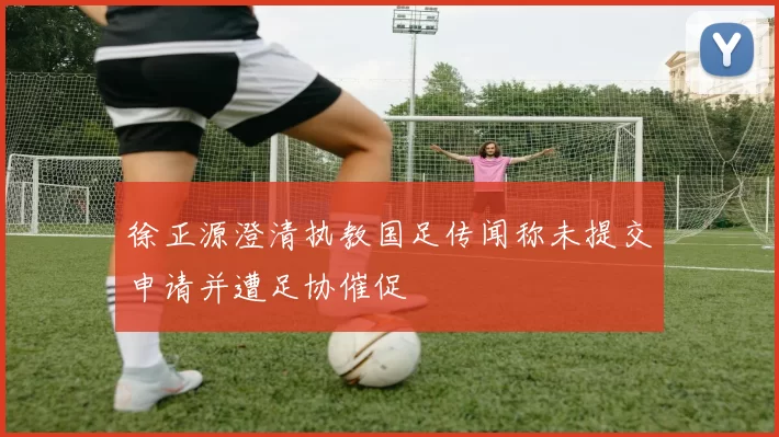 徐正源澄清执教国足传闻称未提交申请并遭足协催促