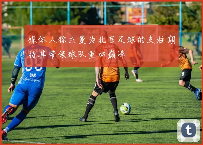 媒体人称杰曼为北京足球的支柱期待其带领球队重回巅峰