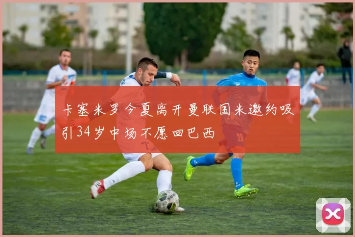 卡塞米罗今夏离开曼联国米邀约吸引34岁中场不愿回巴西