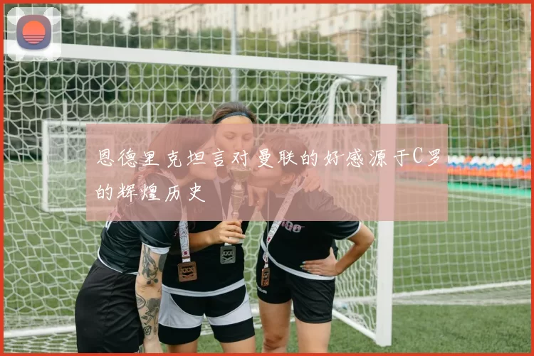 恩德里克坦言对曼联的好感源于C罗的辉煌历史