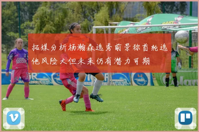 拓媒分析杨瀚森选秀前景称首轮选他风险大但未来仍有潜力可期
