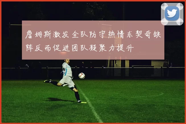詹姆斯激发全队防守热情东契奇缺阵反而促进团队凝聚力提升