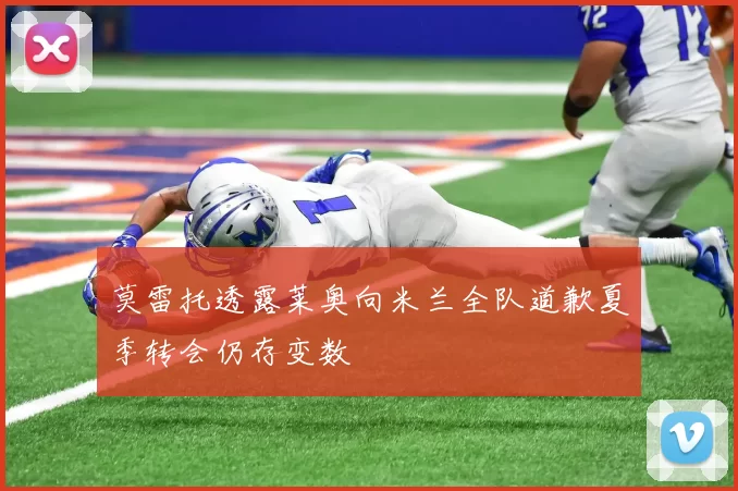莫雷托透露莱奥向米兰全队道歉夏季转会仍存变数