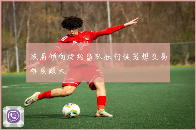 浓眉倾向续约留队独行侠若想交易难度颇大