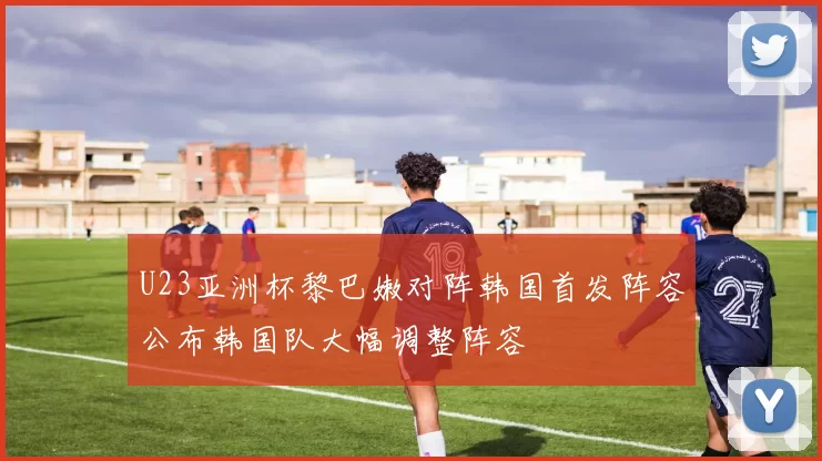 U23亚洲杯黎巴嫩对阵韩国首发阵容公布韩国队大幅调整阵容