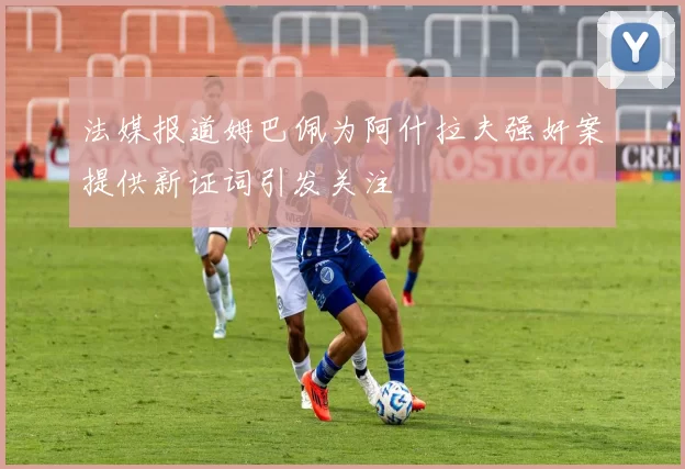 法媒报道姆巴佩为阿什拉夫强奸案提供新证词引发关注