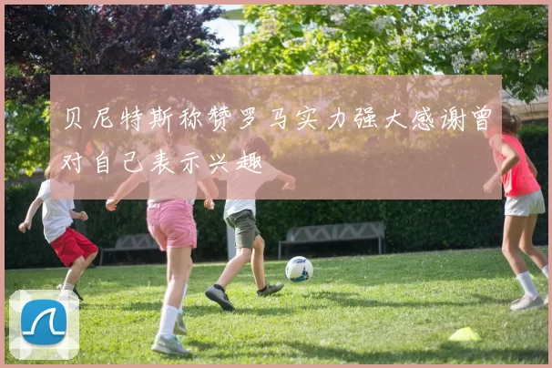 贝尼特斯称赞罗马实力强大感谢曾对自己表示兴趣