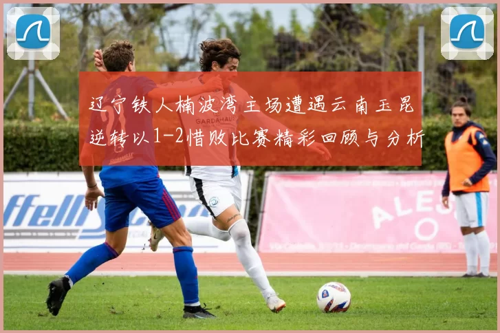 辽宁铁人楠波湾主场遭遇云南玉昆逆转以1-2惜败比赛精彩回顾与分析