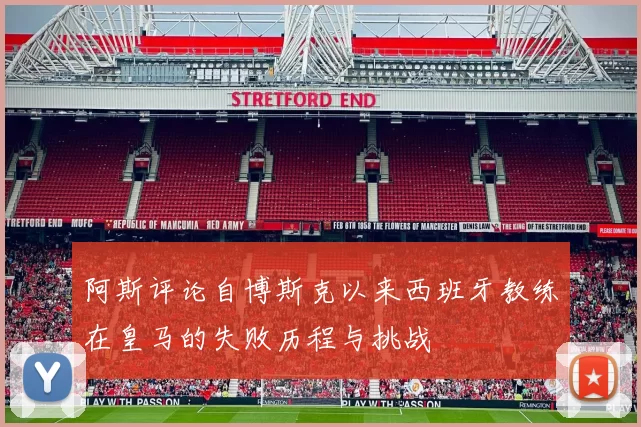 阿斯评论自博斯克以来西班牙教练在皇马的失败历程与挑战