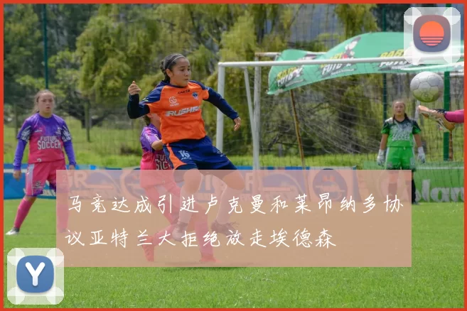 马竞达成引进卢克曼和莱昂纳多协议亚特兰大拒绝放走埃德森