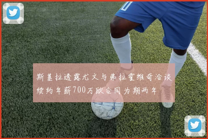 斯基拉透露尤文与弗拉霍维奇洽谈续约年薪700万欧合同为期两年