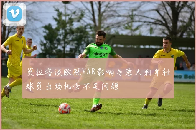 莫拉塔谈欧冠VAR影响与意大利年轻球员出场机会不足问题