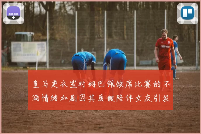 皇马更衣室对姆巴佩缺席比赛的不满情绪加剧因其度假陪伴女友引发争议