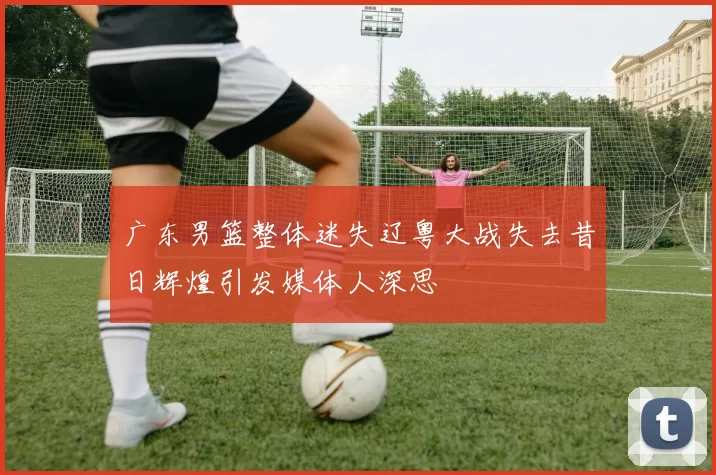 广东男篮整体迷失辽粤大战失去昔日辉煌引发媒体人深思