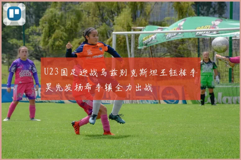 U23国足迎战乌兹别克斯坦王钰栋李昊先发杨希李镇全力出战